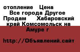 отопление › Цена ­ 50 000 - Все города Другое » Продам   . Хабаровский край,Комсомольск-на-Амуре г.